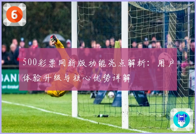 500彩票网新版功能亮点解析:用户体验升级与核心优势详解