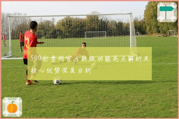 500彩票网官方新版功能亮点解析及核心优势深度分析