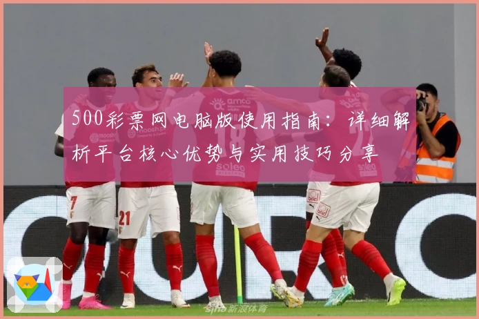 500彩票网电脑版使用指南:详细解析平台核心优势与实用技巧分享
