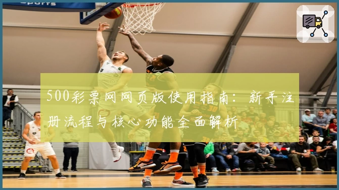 500彩票网网页版使用指南:新手注册流程与核心功能全面解析