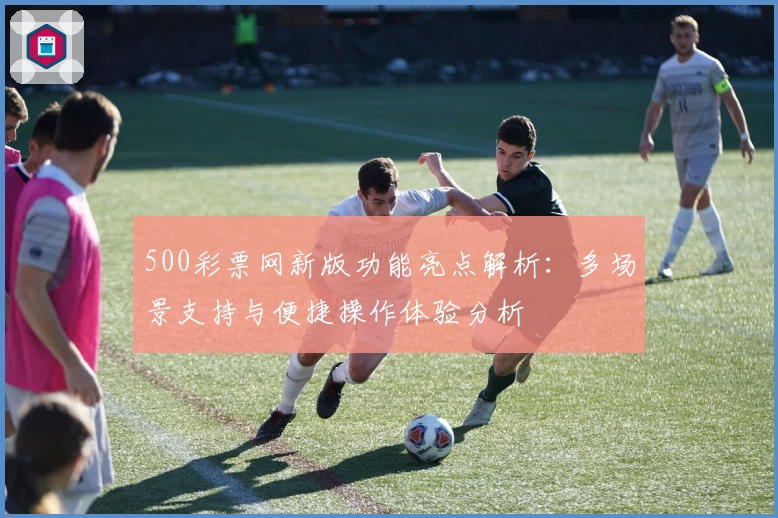 500彩票网新版功能亮点解析：多场景支持与便捷操作体验分析