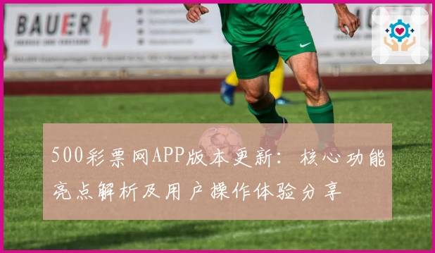 500彩票网APP版本更新：核心功能亮点解析及用户操作体验分享