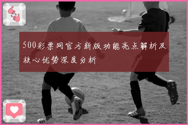500彩票网官方新版功能亮点解析及核心优势深度分析
