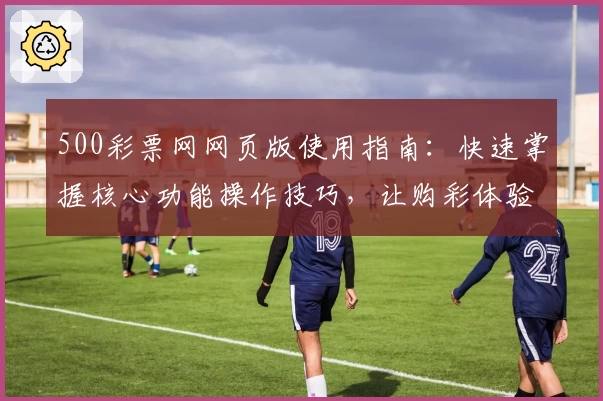 500彩票网网页版使用指南：快速掌握核心功能操作技巧，让购彩体验更加便捷