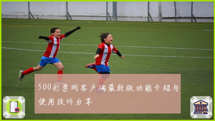 500彩票网客户端最新版功能介绍与使用技巧分享