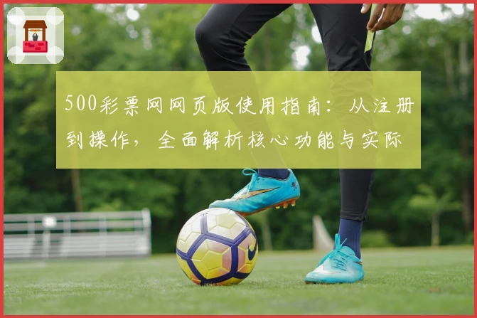500彩票网网页版使用指南：从注册到操作，全面解析核心功能与实际使用体验